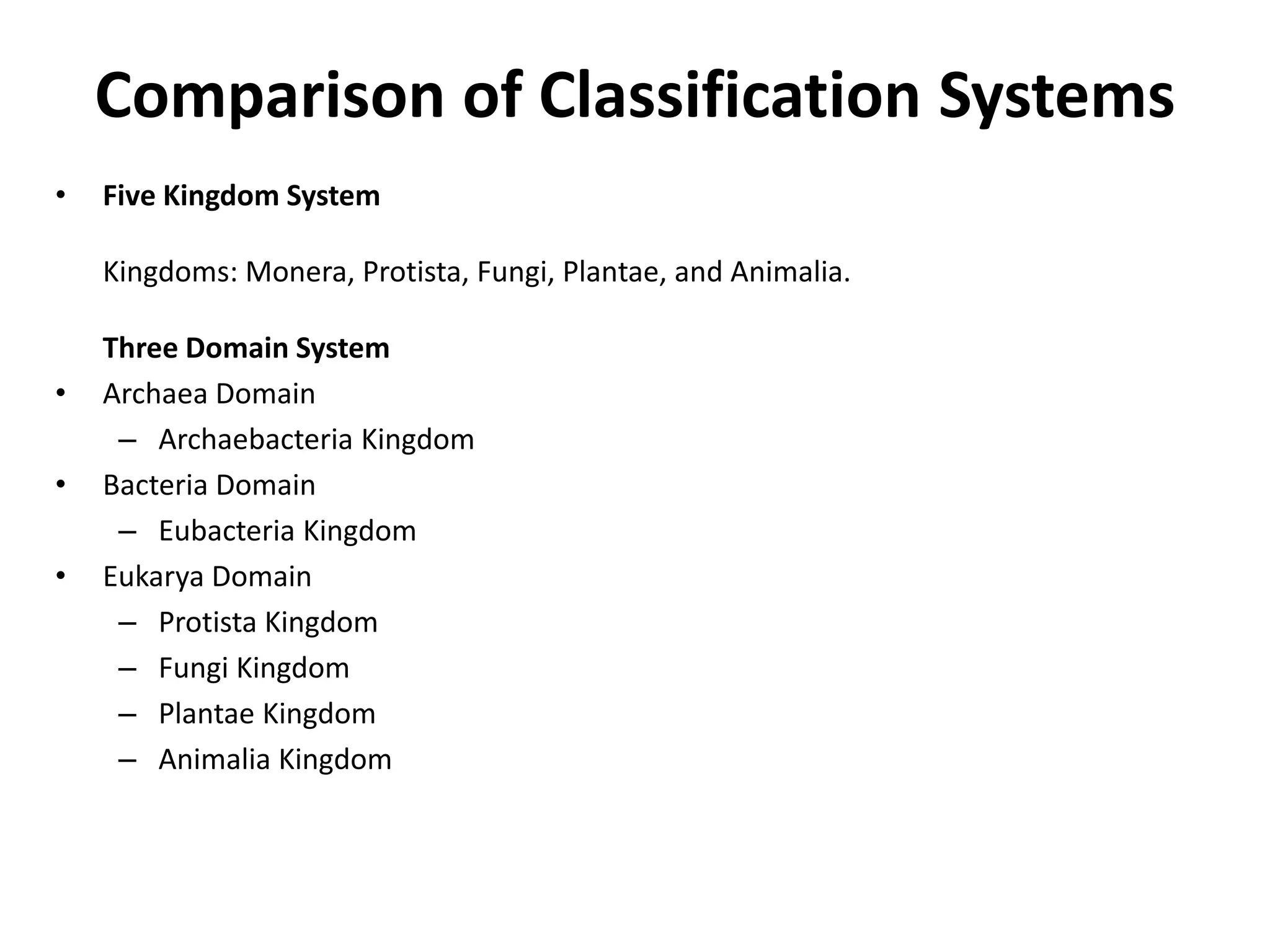 Comparison of Classification Systems
• Five Kingdom System
Kingdoms: Monera, Protista, Fungi, Plantae, and Animalia.
Three Domain System
• Archaea Domain
– Archaebacteria Kingdom
• Bacteria Domain
– Eubacteria Kingdom
• Eukarya Domain
– Protista Kingdom
– Fungi Kingdom
– Plantae Kingdom
– Animalia Kingdom
 