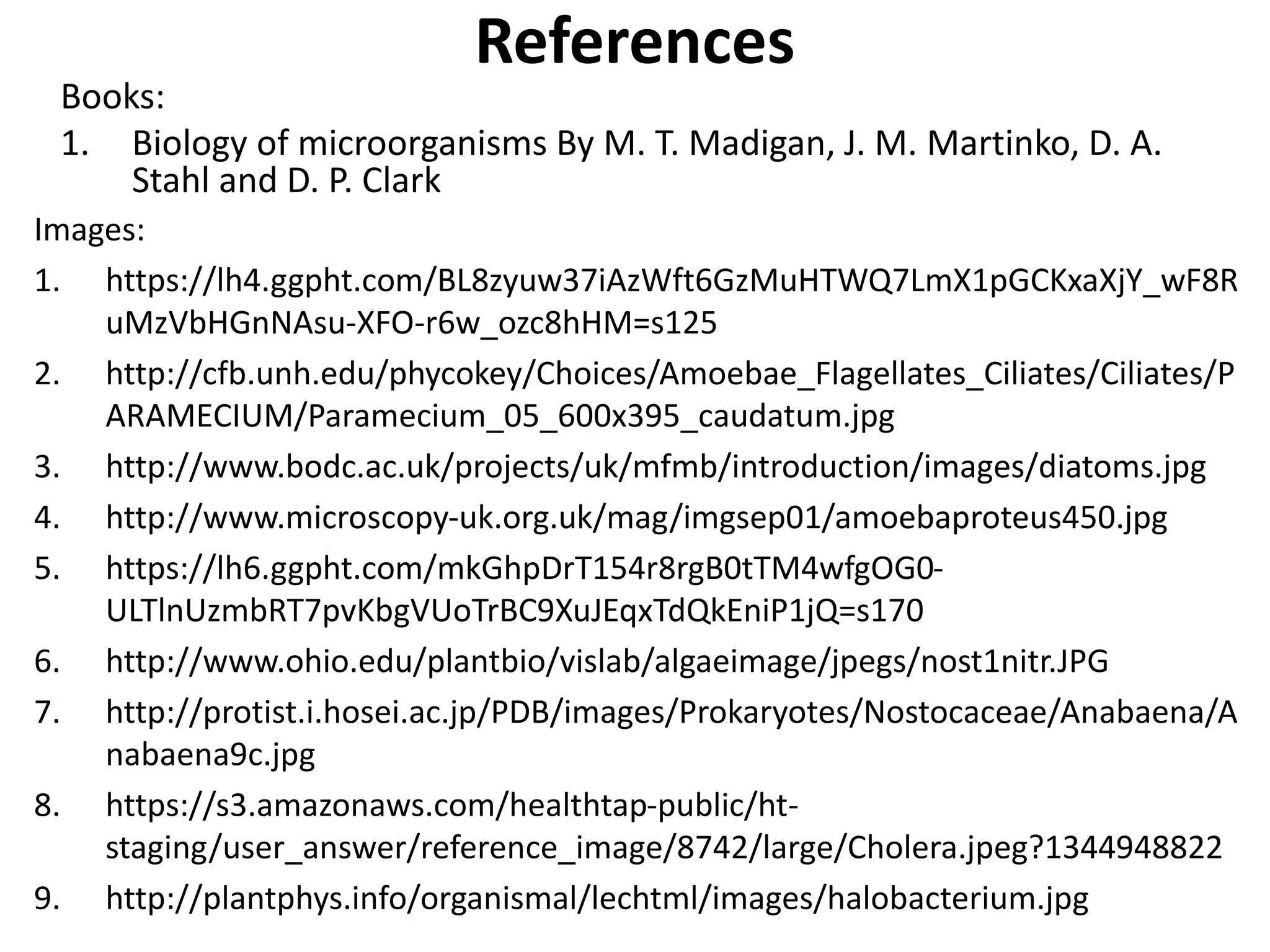 References
Books:
1. Biology of microorganisms By M. T. Madigan, J. M. Martinko, D. A.
Stahl and D. P. Clark
Images:
1. https://lh4.ggpht.com/BL8zyuw37iAzWft6GzMuHTWQ7LmX1pGCKxaXjY_wF8R
uMzVbHGnNAsu-XFO-r6w_ozc8hHM=s125
2. http://cfb.unh.edu/phycokey/Choices/Amoebae_Flagellates_Ciliates/Ciliates/P
ARAMECIUM/Paramecium_05_600x395_caudatum.jpg
3. http://www.bodc.ac.uk/projects/uk/mfmb/introduction/images/diatoms.jpg
4. http://www.microscopy-uk.org.uk/mag/imgsep01/amoebaproteus450.jpg
5. https://lh6.ggpht.com/mkGhpDrT154r8rgB0tTM4wfgOG0-
ULTlnUzmbRT7pvKbgVUoTrBC9XuJEqxTdQkEniP1jQ=s170
6. http://www.ohio.edu/plantbio/vislab/algaeimage/jpegs/nost1nitr.JPG
7. http://protist.i.hosei.ac.jp/PDB/images/Prokaryotes/Nostocaceae/Anabaena/A
nabaena9c.jpg
8. https://s3.amazonaws.com/healthtap-public/ht-
staging/user_answer/reference_image/8742/large/Cholera.jpeg?1344948822
9. http://plantphys.info/organismal/lechtml/images/halobacterium.jpg
 