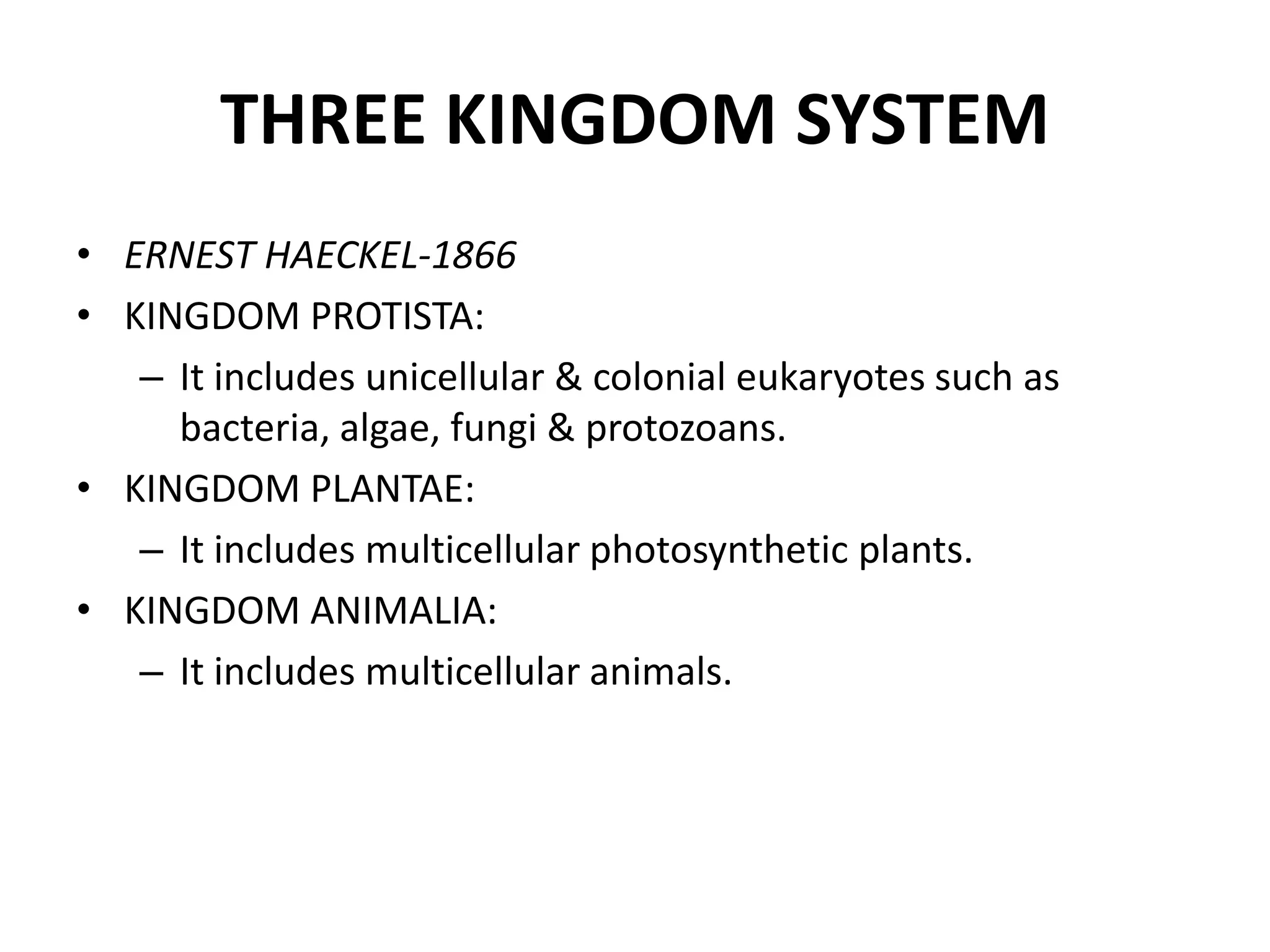 THREE KINGDOM SYSTEM
• ERNEST HAECKEL‐1866
• KINGDOM PROTISTA:
– It includes unicellular & colonial eukaryotes such as
bacteria, algae, fungi & protozoans.
• KINGDOM PLANTAE:
– It includes multicellular photosynthetic plants.
• KINGDOM ANIMALIA:
– It includes multicellular animals.
 