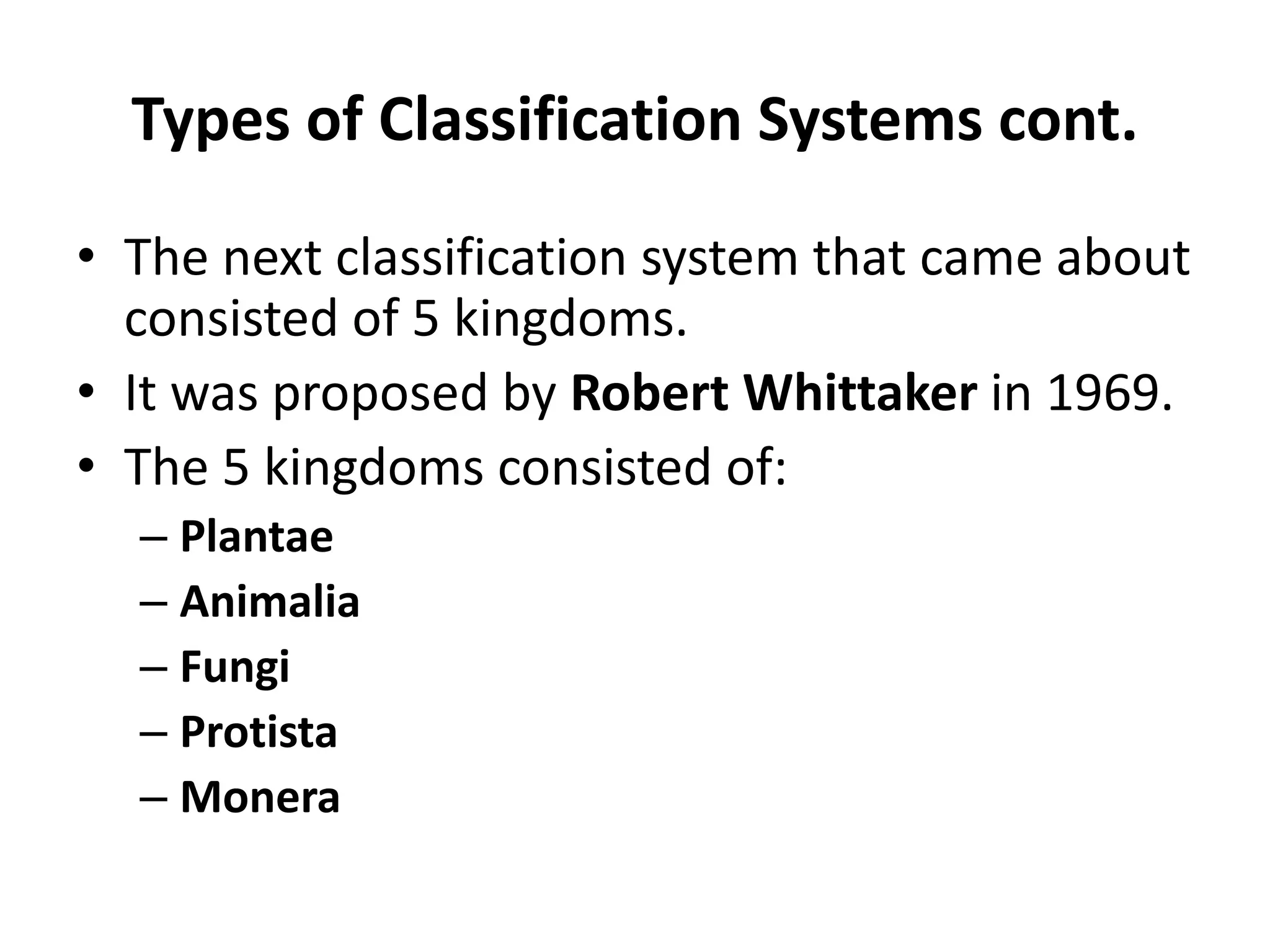 Types of Classification Systems cont.
• The next classification system that came about
consisted of 5 kingdoms.
• It was proposed by Robert Whittaker in 1969.
• The 5 kingdoms consisted of:
– Plantae
– Animalia
– Fungi
– Protista
– Monera
 
