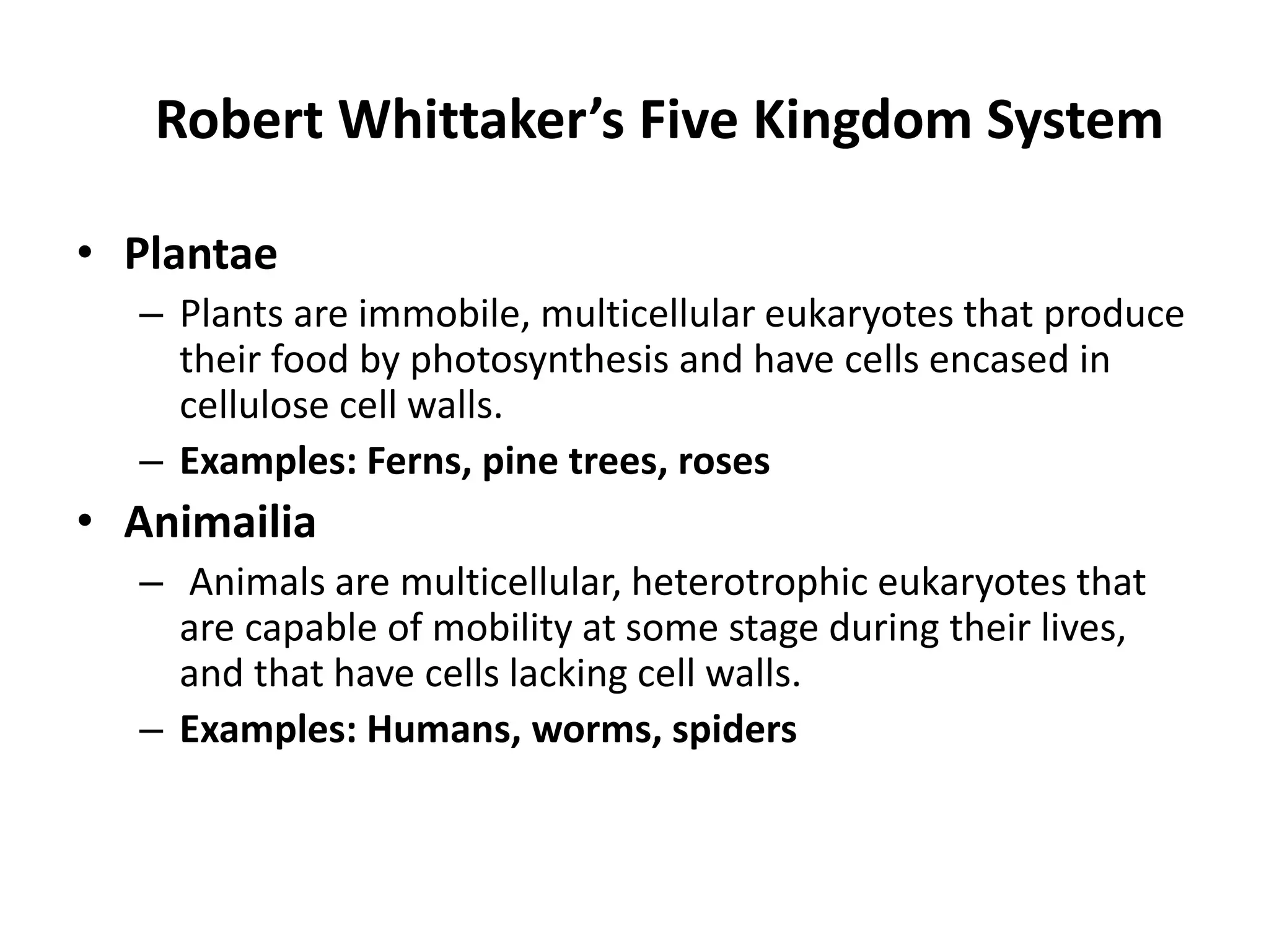 Robert Whittaker’s Five Kingdom System
• Plantae
– Plants are immobile, multicellular eukaryotes that produce
their food by photosynthesis and have cells encased in
cellulose cell walls.
– Examples: Ferns, pine trees, roses
• Animailia
– Animals are multicellular, heterotrophic eukaryotes that
are capable of mobility at some stage during their lives,
and that have cells lacking cell walls.
– Examples: Humans, worms, spiders
 