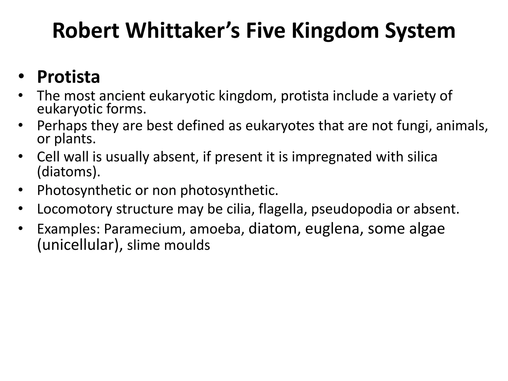 • Protista
• The most ancient eukaryotic kingdom, protista include a variety of
eukaryotic forms.
• Perhaps they are best defined as eukaryotes that are not fungi, animals,
or plants.
• Cell wall is usually absent, if present it is impregnated with silica
(diatoms).
• Photosynthetic or non photosynthetic.
• Locomotory structure may be cilia, flagella, pseudopodia or absent.
• Examples: Paramecium, amoeba, diatom, euglena, some algae
(unicellular), slime moulds
Robert Whittaker’s Five Kingdom System
 