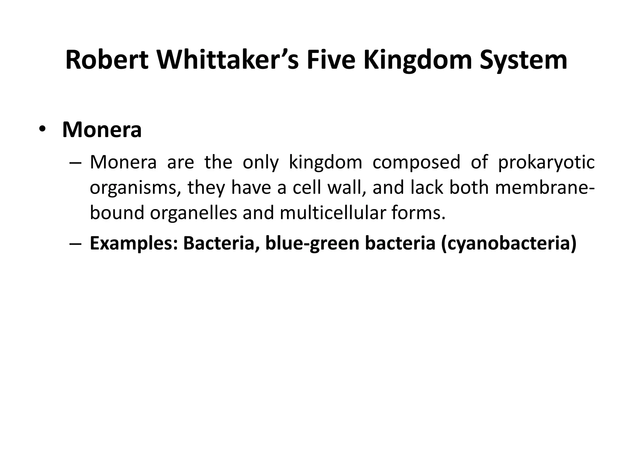 Robert Whittaker’s Five Kingdom System
• Monera
– Monera are the only kingdom composed of prokaryotic
organisms, they have a cell wall, and lack both membrane-
bound organelles and multicellular forms.
– Examples: Bacteria, blue-green bacteria (cyanobacteria)
 