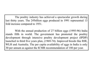 The poultry industry has achieved a spectacular growth during
last thirty years. The 24'billion eggs produced in 1991 repr...