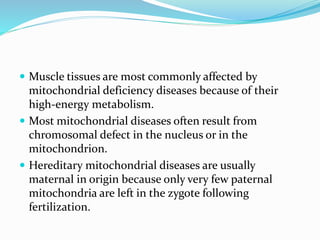  Muscle tissues are most commonly affected by
mitochondrial deficiency diseases because of their
high-energy metabolism.
 Most mitochondrial diseases often result from
chromosomal defect in the nucleus or in the
mitochondrion.
 Hereditary mitochondrial diseases are usually
maternal in origin because only very few paternal
mitochondria are left in the zygote following
fertilization.
 