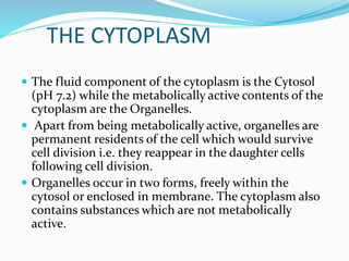 THE CYTOPLASM
 The fluid component of the cytoplasm is the Cytosol
(pH 7.2) while the metabolically active contents of the
cytoplasm are the Organelles.
 Apart from being metabolically active, organelles are
permanent residents of the cell which would survive
cell division i.e. they reappear in the daughter cells
following cell division.
 Organelles occur in two forms, freely within the
cytosol or enclosed in membrane. The cytoplasm also
contains substances which are not metabolically
active.
 