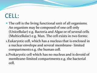 CELL:
 The cell is the living functional unit of all organisms.
An organism may be composed of one cell only
(Unicellular) e.g. Bacteria and Algae or of several cells
(Multicellular) e.g. Man. The cell exists in two forms:
1.Eukaryotic cell, which has a nucleus that is enclosed in
a nuclear envelope and several membrane- limited
compartments e.g. the human cell.
2.Prokaryotic cell which has no nucleus and is devoid of
membrane-limited compartments e.g. the bacterial
cell.
 
