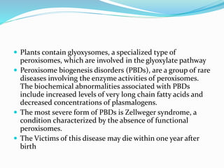  Plants contain glyoxysomes, a specialized type of
peroxisomes, which are involved in the glyoxylate pathway
 Peroxisome biogenesis disorders (PBDs), are a group of rare
diseases involving the enzyme activities of peroxisomes.
The biochemical abnormalities associated with PBDs
include increased levels of very long chain fatty acids and
decreased concentrations of plasmalogens.
 The most severe form of PBDs is Zellweger syndrome, a
condition characterized by the absence of functional
peroxisomes.
 The Victims of this disease may die within one year after
birth
 
