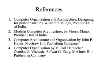 References
1. Computer Organization and Architecture, Designing
for performance by William Stallings, Prentice Hall
of India.
2. Modern Computer Architecture, by Morris Mano,
Prentice Hall of India.
3. Computer Architecture and Organization by John P.
Hayes, McGraw Hill Publishing Company.
4. Computer Organization by V. Carl Hamacher,
Zvonko G. Vranesic, Safwat G. Zaky, McGraw Hill
Publishing Company.
 