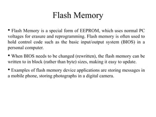 Flash Memory
 Flash Memory is a special form of EEPROM, which uses normal PC
voltages for erasure and reprogramming. Flash memory is often used to
hold control code such as the basic input/output system (BIOS) in a
personal computer.
 When BIOS needs to be changed (rewritten), the flash memory can be
written to in block (rather than byte) sizes, making it easy to update.
 Examples of flash memory device applications are storing messages in
a mobile phone, storing photographs in a digital camera.
 