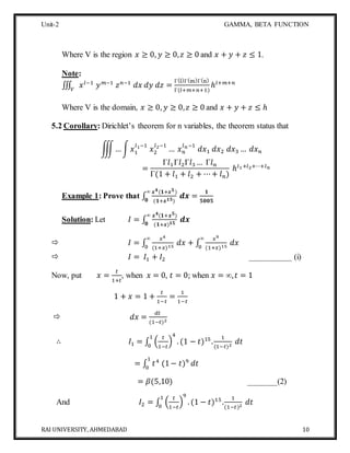 Unit-2 GAMMA, BETA FUNCTION
RAI UNIVERSITY, AHMEDABAD 10
Where V is the region 𝑥 ≥ 0, 𝑦 ≥ 0, 𝑧 ≥ 0 and 𝑥 + 𝑦 + 𝑧 ≤ 1.
Note:
∭ 𝑥 𝑙−1
𝑦 𝑚−1
𝑧 𝑛−1
𝑑𝑥 𝑑𝑦 𝑑𝑧𝑉
=
Γ(l)Γ(m)Γ(n)
Γ(𝑙+𝑚+𝑛+1)
ℎ𝑙+𝑚+𝑛
Where V is the domain, 𝑥 ≥ 0, 𝑦 ≥ 0, 𝑧 ≥ 0 and 𝑥 + 𝑦 + 𝑧 ≤ ℎ
5.2 Corollary: Dirichlet’s theorem for n variables, the theorem status that
∭…∫ 𝑥1
𝑙1−1
𝑥2
𝑙2−1
… 𝑥 𝑛
𝑙 𝑛−1
𝑑𝑥1 𝑑𝑥2 𝑑𝑥3 … 𝑑𝑥 𝑛
=
Γ𝑙1Γ𝑙2Γ𝑙3 … Γ𝑙 𝑛
Γ(1 + 𝑙1 + 𝑙2 + ⋯+ 𝑙 𝑛)
ℎ𝑙1+𝑙2+⋯+𝑙 𝑛
Example 1: Prove that ∫
𝒙 𝟒(𝟏+𝒙 𝟓)
(𝟏+𝒙 𝟏𝟓)
𝒅𝒙 =
𝟏
𝟓𝟎𝟎𝟓
∞
𝟎
Solution: Let 𝐼 = ∫
𝒙 𝟒(𝟏+𝒙 𝟓)
(𝟏+𝒙) 𝟏𝟓
𝒅𝒙
∞
𝟎
 𝐼 = ∫
𝑥4
(1+𝑥)15
𝑑𝑥
∞
0
+ ∫
𝑥9
(1+𝑥)15
𝑑𝑥
∞
0
 𝐼 = 𝐼1 + 𝐼2 __________ (i)
Now, put 𝑥 =
𝑡
1+𝑡
, when 𝑥 = 0, 𝑡 = 0; when 𝑥 = ∞, 𝑡 = 1
1 + 𝑥 = 1 +
𝑡
1−𝑡
=
1
1−𝑡
 𝑑𝑥 =
𝑑𝑡
(1−𝑡)2
∴ 𝐼1 = ∫ (
𝑡
1−𝑡
)
4
. (1 − 𝑡)15
.
1
(1−𝑡)2
𝑑𝑡
1
0
= ∫ 𝑡4
(1− 𝑡)9
𝑑𝑡
1
0
= 𝛽(5,10) _______(2)
And 𝐼2 = ∫ (
𝑡
1−𝑡
)
9
. (1 − 𝑡)15
.
1
(1−𝑡)2
𝑑𝑡
1
0
 