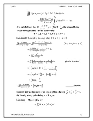 Unit-2 GAMMA, BETA FUNCTION
RAI UNIVERSITY, AHMEDABAD 12
∭ 𝑓(𝑥 + 𝑦 + 𝑧)𝑥 𝑙−1
𝑦 𝑚−1
𝑧 𝑛−1
𝑑𝑥 𝑑𝑦 𝑑𝑧
=
Γ(l)Γ(m)Γ(n)
Γ(l + m + n)
∫ 𝑓( 𝑢) 𝑢𝑙+𝑚+𝑛−1
𝑑𝑢
ℎ2
ℎ1
Example1: Show that ∭
𝒅𝒙 𝒅𝒚 𝒅𝒛
(𝒙+𝒚+𝒛+𝟏) 𝟑
=
𝟏
𝟐
𝒍𝒐𝒈𝟐−
𝟓
𝟏𝟔
, the integral being
takenthroughout the volume bounded by
𝒙 = 𝟎, 𝒚 = 𝟎, 𝒛 = 𝟎, 𝒙 + 𝒚 + 𝒛 = 𝟏.
Solution: By Liouville’s theorem when 0 < 𝑥 + 𝑦 + 𝑧 < 1
∭
𝑑𝑥 𝑑𝑦 𝑑𝑧
(𝑥+𝑦+𝑧+1)3
= ∭
𝑥 𝑙−1 𝑦 𝑚−1 𝑧 𝑛−1 𝑑𝑥 𝑑𝑦 𝑑𝑧
(𝑥+𝑦+𝑧+1)3
(0 ≤ 𝑥 + 𝑦 + 𝑧 ≤ 1)
=
Γ1Γ1Γ1
Γ(l+m+n)
∫
1
(u+1)3
u3−1
du
1
0
=
1
2
∫
𝑢2
(𝑢+1)3
𝑑𝑢
1
0
= ∫ [
1
𝑢+1
−
2
(𝑢+1)2
+
1
(𝑢+1)3
] 𝑑𝑢
1
0
(Partial fractions)
=
1
2
[log( 𝑢 + 1) +
2
𝑢+1
−
1
2(𝑢+1)2
]
0
1
=
1
2
[𝑙𝑜𝑔2 + 2(
1
2
− 1) − (
1
8
−
1
2
)]
=
1
2
𝑙𝑜𝑔2 −
5
16
∴ ∭
𝒅𝒙 𝒅𝒚 𝒅𝒛
(𝒙+𝒚+𝒛+𝟏) 𝟑
=
𝟏
𝟐
𝒍𝒐𝒈𝟐−
𝟓
𝟏𝟔
_______Proved.
Example 2: Find the mass of an octant of the ellipsoid
𝒙 𝟐
𝒂 𝟐
+
𝒚 𝟐
𝒃 𝟐
+
𝒛 𝟐
𝒄 𝟐
= 𝟏,
the density at any point being 𝝆 = 𝒌 𝒙 𝒚 𝒛.
Solution: Mass = ∭ 𝜌 𝑑𝑣
= ∭( 𝑘 𝑥 𝑦 𝑧) 𝑑𝑥 𝑑𝑦 𝑑𝑧
 