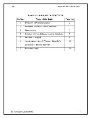 Unit-2 GAMMA, BETA FUNCTION
RAI UNIVERSITY, AHMEDABAD 2
Unit-II: GAMMA, BETA FUNCTION
Sr. No. Name of the Topic Page No.
1 Definition of Gamma function 2
2 Examples Based on Gamma Function 3
3 Beta function 5
4 Relation between Beta and Gamma Functions 5
5 Dirichlet’s Integral 9
6 Application to Area & Volume: Liouville’s
extension of dirichlet theorem
11
7 Reference Book 13
 