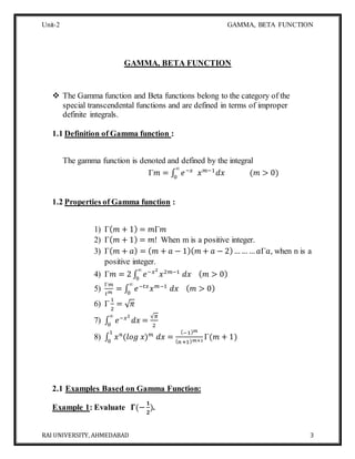 Unit-2 GAMMA, BETA FUNCTION
RAI UNIVERSITY, AHMEDABAD 3
GAMMA, BETA FUNCTION
 The Gamma function and Beta functions belong to the category of the
special transcendental functions and are defined in terms of improper
definite integrals.
1.1 Definition of Gamma function :
The gamma function is denoted and defined by the integral
Γ𝑚 = ∫ 𝑒−𝑥
𝑥 𝑚−1
𝑑𝑥 (𝑚 > 0)
∞
0
1.2 Properties of Gamma function :
1) Γ( 𝑚 + 1) = 𝑚Γ𝑚
2) Γ( 𝑚 + 1) = 𝑚! When m is a positive integer.
3) Γ( 𝑚 + 𝑎) = ( 𝑚 + 𝑎 − 1)( 𝑚 + 𝑎 − 2)……… 𝑎Γ𝑎, when n is a
positive integer.
4) Γ𝑚 = 2 ∫ 𝑒−𝑥2
𝑥2𝑚−1
𝑑𝑥 ( 𝑚 > 0)
∞
0
5)
Γ𝑚
𝑡 𝑚
= ∫ 𝑒−𝑡𝑥
𝑥 𝑚−1
𝑑𝑥 ( 𝑚 > 0)
∞
0
6) Γ
1
2
= √ 𝜋
7) ∫ 𝑒−𝑥2
𝑑𝑥 =
√𝜋
2
∞
0
8) ∫ 𝑥 𝑛
(𝑙𝑜𝑔 𝑥) 𝑚
𝑑𝑥 =
(−1) 𝑚
( 𝑛+1) 𝑚+1
Γ(𝑚 + 1)
1
0
2.1 Examples Based on Gamma Function:
Example 1: Evaluate 𝚪(−
𝟏
𝟐
).
 