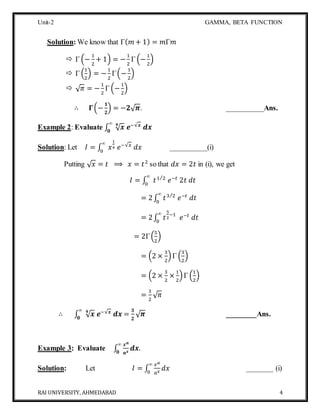 Unit-2 GAMMA, BETA FUNCTION
RAI UNIVERSITY, AHMEDABAD 4
Solution: We know that Γ( 𝑚 + 1) = 𝑚Γ𝑚
 Γ (−
1
2
+ 1) = −
1
2
Γ (−
1
2
)
 Γ (
1
2
) = −
1
2
Γ(−
1
2
)
 √ 𝜋 = −
1
2
Γ (−
1
2
)
∴ 𝚪(−
𝟏
𝟐
) = −𝟐√ 𝝅. __________Ans.
Example 2: Evaluate ∫ √ 𝒙𝟒
𝒆−√𝒙
𝒅𝒙
∞
𝟎
Solution: Let 𝐼 = ∫ 𝑥
1
4 𝑒−√𝑥
𝑑𝑥
∞
0
__________(i)
Putting √ 𝑥 = 𝑡 ⟹ 𝑥 = 𝑡2
so that 𝑑𝑥 = 2𝑡 in (i), we get
𝐼 = ∫ 𝑡1 2⁄
𝑒−𝑡
2𝑡 𝑑𝑡
∞
0
= 2∫ 𝑡3 2⁄
𝑒−𝑡
𝑑𝑡
∞
0
= 2∫ 𝑡
5
2
−1
𝑒−𝑡
𝑑𝑡
∞
0
= 2Γ(
5
2
)
= (2 ×
3
2
)Γ (
3
2
)
= (2 ×
3
2
×
1
2
)Γ (
1
2
)
=
3
2
√ 𝜋
∴ ∫ √ 𝒙𝟒
𝒆−√𝒙
𝒅𝒙
∞
𝟎
=
𝟑
𝟐
√ 𝝅 ________Ans.
Example 3: Evaluate ∫
𝒙 𝒂
𝒂 𝒙
𝒅𝒙
∞
𝟎
.
Solution: Let 𝐼 = ∫
𝑥 𝑎
𝑎 𝑥
𝑑𝑥
∞
0
_______ (i)
 