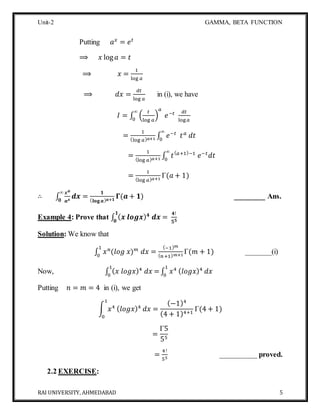 Unit-2 GAMMA, BETA FUNCTION
RAI UNIVERSITY, AHMEDABAD 5
Putting 𝑎 𝑥
= 𝑒 𝑡
⟹ 𝑥 log 𝑎 = 𝑡
⟹ 𝑥 =
1
log 𝑎
⟹ 𝑑𝑥 =
𝑑𝑡
log 𝑎
in (i), we have
𝐼 = ∫ (
𝑡
log 𝑎
)
𝑎
𝑒−𝑡∞
0
𝑑𝑡
log 𝑎
=
1
(log 𝑎) 𝑎+1 ∫ 𝑒−𝑡
𝑡 𝑎
𝑑𝑡
∞
0
=
1
(log 𝑎) 𝑎+1 ∫ 𝑡( 𝑎+1)−1
𝑒−𝑡
𝑑𝑡
∞
0
=
1
(log 𝑎) 𝑎+1
Γ(𝑎 + 1)
∴ ∫
𝒙 𝒂
𝒂 𝒙
𝒅𝒙
∞
𝟎
=
𝟏
( 𝐥𝐨𝐠 𝒂) 𝒂+𝟏
𝚪(𝒂 + 𝟏) ________ Ans.
Example 4: Prove that ∫ ( 𝒙 𝒍𝒐𝒈𝒙) 𝟒
𝒅𝒙 =
𝟒!
𝟓 𝟓
𝟏
𝟎
Solution: We know that
∫ 𝑥 𝑛
(𝑙𝑜𝑔 𝑥) 𝑚
𝑑𝑥 =
(−1) 𝑚
( 𝑛+1) 𝑚+1
Γ(𝑚 + 1)
1
0
_______(i)
Now, ∫ ( 𝑥 𝑙𝑜𝑔𝑥)4
𝑑𝑥 =
1
0
∫ 𝑥41
0
( 𝑙𝑜𝑔𝑥)4
𝑑𝑥
Putting 𝑛 = 𝑚 = 4 in (i), we get
∫ 𝑥4
1
0
( 𝑙𝑜𝑔𝑥)4
𝑑𝑥 =
(−1)4
(4 + 1)4+1
Γ(4 + 1)
=
Γ5
55
=
4!
55
__________ proved.
2.2 EXERCISE:
 