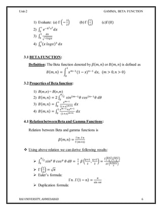 Unit-2 GAMMA, BETA FUNCTION
RAI UNIVERSITY, AHMEDABAD 6
1) Evaluate: (a) Γ(−
3
2
) (b) Γ (
7
2
) (c)Γ(0)
2) ∫ 𝑒−ℎ2 𝑥2
𝑑𝑥
∞
0
3) ∫
𝑑𝑥
√−𝑙𝑜𝑔𝑥
1
0
4) ∫ ( 𝑥 𝑙𝑜𝑔𝑥)3
𝑑𝑥
1
0
3.1 BETA FUNCTION:
Definition: The Beta function denoted by 𝛽( 𝑚, 𝑛) or 𝐵(𝑚, 𝑛) is defined as
𝐵( 𝑚, 𝑛) = ∫ 𝑥 𝑚−1
(1 − 𝑥) 𝑛−1
𝑑𝑥, (𝑚 > 0, 𝑛 > 0)
1
0
3.2 Properties of Beta function:
1) B(m,n)= B(n,m)
2) 𝐵( 𝑚, 𝑛) = 2 ∫ 𝑠𝑖𝑛2𝑚−1
𝜃 𝑐𝑜𝑠2𝑛−1
𝜃 𝑑𝜃
𝜋
2⁄
0
3) 𝐵( 𝑚, 𝑛) = ∫
𝑥 𝑚−1
(1+𝑥) 𝑚+𝑛
𝑑𝑥
∞
0
4) 𝐵( 𝑚, 𝑛) = ∫
𝑥 𝑚−1+𝑥 𝑛−1
(1+𝑥) 𝑚+𝑛
𝑑𝑥
1
0
4.1 RelationbetweenBeta and Gamma Functions:
Relation between Beta and gamma functions is
𝛽( 𝑚, 𝑛) =
Γm .Γn
Γ(m+n)
 Using above relation we can derive following results:
 ∫ 𝑠𝑖𝑛 𝑝
𝜃 𝑐𝑜𝑠 𝑝
𝜃 𝑑𝜃 =
1
2
𝛽 (
𝑝+1
2
,
𝑞+1
2
) =
Γ(
𝑝+1
2
).(
𝑞+1
2
)
2Γ(
𝑝+𝑞+2
2
)
𝜋
2⁄
0
 Γ (
1
2
) = √ 𝜋
 Euler’s formula:
Γ𝑛 . Γ(1 − 𝑛) =
𝜋
sin 𝑛𝜋
 Duplication formula:
 