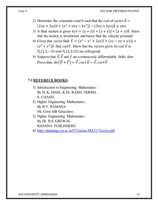 Unit-4 VECTOR DIFFERENTIATION
RAI UNIVERSITY, AHMEDABAD 13
2) Determine the constants a and b such that the curl of vector 𝐴̅ =
(2𝑥𝑦 + 3𝑦𝑧) 𝑖̂ + ( 𝑥2
+ 𝑎𝑥𝑧 − 4𝑧2) 𝑗̂ − (3𝑥𝑦 + 𝑏𝑦𝑧)𝑘̂ is zero.
3) A fluid motion is given by𝑣̅ = ( 𝑦 + 𝑧) 𝑖̂ + ( 𝑧 + 𝑥) 𝑗̂ + (𝑥 + 𝑦)𝑘̂. Show
that the motion is irrotational and hence find the velocity potential.
4) Given that vector field 𝑉̅ = ( 𝑥2
− 𝑦2
+ 2𝑥𝑧) 𝑖̂ + ( 𝑥𝑧 − 𝑥𝑦 + 𝑦𝑧) 𝑗̂ +
(𝑧2
+ 𝑥2
)𝑘̂ find curl 𝑉. Show that the vectors given by curl 𝑉 at
𝑃0(1,2,−3) 𝑎𝑛𝑑 𝑃1 (2,3,12) are orthogonal.
5) Supposethat 𝑈⃗⃗⃗, 𝑉⃗⃗ and 𝑓 are continuously differentiable fields then
Prove that, div(𝑈⃗⃗⃗ × 𝑉⃗⃗) = 𝑉⃗⃗. 𝑐𝑢𝑟𝑙 𝑈⃗⃗⃗ − 𝑈⃗⃗⃗. 𝑐𝑢𝑟𝑙 𝑉⃗⃗.
7.1 REFERECE BOOKS:
1) Introduction to Engineering Mathematics
By H. K. DASS. & Dr. RAMA VERMA
S. CHAND
2) Higher Engineering Mathematics
By B.V. RAMANA
Mc Graw Hill Education
3) Higher Engineering Mathematics
By Dr. B.S. GREWAL
KHANNA PUBLISHERS
4) http://elearning.vtu.ac.in/P7/enotes/MAT1/Vector.pdf
 