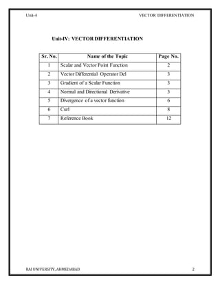 Unit-4 VECTOR DIFFERENTIATION
RAI UNIVERSITY, AHMEDABAD 2
Unit-IV: VECTOR DIFFERENTIATION
Sr. No. Name of the Topic Page No.
1 Scalar and Vector Point Function 2
2 Vector Differential Operator Del 3
3 Gradient of a Scalar Function 3
4 Normal and Directional Derivative 3
5 Divergence of a vector function 6
6 Curl 8
7 Reference Book 12
 