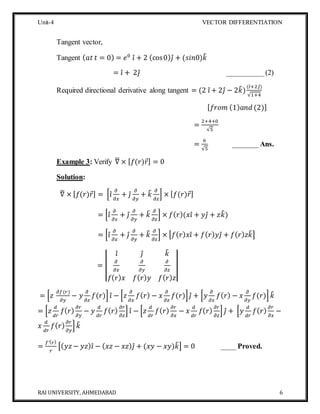 Unit-4 VECTOR DIFFERENTIATION
RAI UNIVERSITY, AHMEDABAD 6
Tangent vector,
Tangent ( 𝑎𝑡 𝑡 = 0) = 𝑒0
𝑖̂ + 2 (cos0) 𝑗̂ + (𝑠𝑖𝑛0)𝑘̂
= 𝑖̂ + 2𝑗̂ __________ (2)
Required directional derivative along tangent = (2 𝑖̂ + 2𝑗̂ − 2𝑘̂)
(𝑖̂+2𝑗̂)
√1+4
[ 𝑓𝑟𝑜𝑚 (1) 𝑎𝑛𝑑 (2)]
=
2+4+0
√5
=
6
√5
_______Ans.
Example 3: Verify ∇̅ × [ 𝑓(𝑟)𝑟⃗] = 0
Solution:
∇̅ × [ 𝑓(𝑟)𝑟⃗] = [𝑖̂
𝜕
𝜕𝑥
+ 𝑗̂
𝜕
𝜕𝑦
+ 𝑘̂ 𝜕
𝜕𝑧
] × [ 𝑓(𝑟)𝑟⃗]
= [𝑖̂
𝜕
𝜕𝑥
+ 𝑗̂
𝜕
𝜕𝑦
+ 𝑘̂ 𝜕
𝜕𝑧
] × 𝑓( 𝑟)(𝑥𝑖̂ + 𝑦𝑗̂ + 𝑧𝑘̂)
= [𝑖̂
𝜕
𝜕𝑥
+ 𝑗̂
𝜕
𝜕𝑦
+ 𝑘̂ 𝜕
𝜕𝑧
] × [𝑓( 𝑟) 𝑥𝑖̂ + 𝑓( 𝑟) 𝑦𝑗̂ + 𝑓( 𝑟) 𝑧𝑘̂]
= |
𝑖̂ 𝑗̂ 𝑘̂
𝜕
𝜕𝑥
𝜕
𝜕𝑦
𝜕
𝜕𝑧
𝑓( 𝑟) 𝑥 𝑓( 𝑟) 𝑦 𝑓( 𝑟) 𝑧
|
= [𝑧
𝜕𝑓(𝑟)
𝜕𝑦
− 𝑦
𝜕
𝜕𝑧
𝑓(𝑟)] 𝑖̂ − [𝑧
𝜕
𝜕𝑥
𝑓( 𝑟) − 𝑥
𝜕
𝜕𝑧
𝑓(𝑟)] 𝑗̂ + [𝑦
𝜕
𝜕𝑥
𝑓( 𝑟) − 𝑥
𝜕
𝜕𝑦
𝑓(𝑟)] 𝑘̂
= [𝑧
𝑑
𝑑𝑟
𝑓( 𝑟)
𝜕𝑟
𝜕𝑦
− 𝑦
𝑑
𝑑𝑟
𝑓( 𝑟)
𝜕𝑟
𝜕𝑧
] 𝑖̂ − [𝑧
𝑑
𝑑𝑟
𝑓( 𝑟)
𝜕𝑟
𝜕𝑥
− 𝑥
𝑑
𝑑𝑟
𝑓( 𝑟)
𝜕𝑟
𝜕𝑧
] 𝑗̂ + [𝑦
𝑑
𝑑𝑟
𝑓( 𝑟)
𝜕𝑟
𝜕𝑥
−
𝑥
𝑑
𝑑𝑟
𝑓( 𝑟)
𝜕𝑟
𝜕𝑦
] 𝑘̂
=
𝑓′( 𝑟)
𝑟
[( 𝑦𝑧− 𝑦𝑧) 𝑖̂ − ( 𝑥𝑧 − 𝑥𝑧) 𝑗̂ + (𝑥𝑦 − 𝑥𝑦)𝑘̂] = 0 ____ Proved.
 