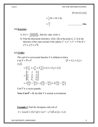 Unit-4 VECTOR DIFFERENTIATION
RAI UNIVERSITY, AHMEDABAD 9
[ 𝐹𝑟𝑜𝑚 ( 𝑖),(𝑖𝑖)]
=
1
6
(8 + 10 + 8)
=
13
3
____________Ans.
5.2 Exercise:
1) If 𝑣̅ =
𝑥𝑖̂+ 𝑦𝑗̂+ 𝑧𝑘̂
√𝑥2+𝑦2+𝑧2
, find the value of div 𝑣̅.
2) Find the directional derivative of div (𝑢⃗⃗) at the point (1, 2, 2) in the
direction of the outer normal of the sphere 𝑥2
+ 𝑦2
+ 𝑧2
= 9 for 𝑢⃗⃗ =
𝑥4
𝑖̂ + 𝑦4
𝑗̂ + 𝑧4
𝑘̂.
6.1 CURL:
The curl of a vector point function 𝐹 is defined as below
Curl 𝐹̅ = ∇̅ × 𝐹̅ (𝐹̅ = 𝐹1 𝑖̂ + 𝐹2 𝑗̂ +
𝐹3 𝑘̂)
= (𝑖̂
𝜕
𝜕𝑥
+ 𝑗̂
𝜕
𝜕𝑦
+ 𝑘̂ 𝜕
𝜕𝑧
) × 𝐹1 𝑖̂ + 𝐹2 𝑗̂ + 𝐹3 𝑘̂
= |
𝑖̂ 𝑗̂ 𝑘̂
𝜕
𝜕𝑥
𝜕
𝜕𝑦
𝜕
𝜕𝑧
𝐹1 𝐹2 𝐹3
|
= 𝑖̂ (
𝜕𝐹3
𝜕𝑦
−
𝜕𝐹2
𝜕𝑧
) − 𝑗̂ (
𝜕𝐹3
𝜕𝑥
−
𝜕𝐹1
𝜕𝑧
)+ 𝑘̂ (
𝜕𝐹2
𝜕𝑥
−
𝜕𝐹1
𝜕𝑦
)
Curl 𝐹̅ is a vector quantity.
Note:Curl 𝑭̅ = 𝟎, the field 𝐹 is termed as irrotational.
Example 1: Find the divergence and curl of
𝑣̅ = ( 𝑥𝑦𝑧) 𝑖̂ + (3𝑥2
𝑦) 𝑗̂ + ( 𝑥𝑧2
− 𝑦2
𝑧) 𝑘̂ 𝑎𝑡 (2,−1,1)
 
