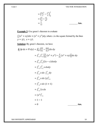 Unit-5 VECTOR INTEGRATION
RAI UNIVERSITY, AHMEDABAD 10
= (
2𝑥3
3
−
𝑥4
4
)
0
1
= (
2
3
−
1
4
)
=
5
12
_______Ans.
Example 2: Use green’s theorem to evaluate
∫ ( 𝑥2
+ 𝑥𝑦) 𝑑𝑥 + (𝑥2
+ 𝑦2
)𝑑𝑦𝑐
, where c is the square formed by the lines
𝑦 = ±1, 𝑥 = ±1.
Solution: By green’s theorem, we have
∮ ( 𝜙 𝑑𝑥 + Ψ 𝑑𝑦) = ∬ (
𝜕Ψ
𝜕𝑥
−
𝜕𝜙
𝜕𝑦
) 𝑑𝑥 𝑑𝑦𝑅𝐶
= ∫ ∫ [
𝜕
𝜕𝑥
( 𝑥2
+ 𝑦2) −
𝜕
𝜕𝑦
(𝑥2
+ 𝑥𝑦)] 𝑑𝑥 𝑑𝑦
1
−1
1
−1
= ∫ ∫ (2𝑥 − 𝑥) 𝑑𝑥𝑑𝑦
1
−1
1
−1
= ∫ ∫ 𝑥 𝑑𝑥𝑑𝑦
1
−1
1
−1
= ∫ 𝑥 𝑑𝑥 ∫ 𝑑𝑦
1
−1
1
−1
= ∫ 𝑥 𝑑𝑥 (𝑦)−1
11
−1
= ∫ 𝑥 𝑑𝑥 (1 + 1)
1
−1
= ∫ 2𝑥 𝑑𝑥
1
−1
= (𝑥2
)−1
1
= 1 − 1
= 0 ________Ans.
 