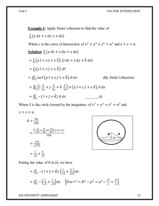 Unit-5 VECTOR INTEGRATION
RAI UNIVERSITY, AHMEDABAD 12
Example 1: Apply Stoke’s theorem to find the value of
∫ (𝑦 𝑑𝑥 + 𝑧 𝑑𝑦 + 𝑥 𝑑𝑧)𝑐
Where 𝑐 is the curve of intersection of 𝑥2
+ 𝑦2
+ 𝑧2
= 𝑎2
and 𝑥 + 𝑧 = 𝑎.
Solution: ∫ (𝑦 𝑑𝑥 + 𝑧 𝑑𝑦 + 𝑥 𝑑𝑧)𝑐
= ∫ (𝑦 𝑖̂ + 𝑧 𝑗̂ + 𝑥 𝑘̂).(𝑖̂ 𝑑𝑥 + 𝑗̂ 𝑑𝑦 + 𝑘̂ 𝑑𝑧)𝑐
= ∫ (𝑦 𝑖̂ + 𝑧 𝑗̂ + 𝑥 𝑘̂). 𝑑𝑟̅𝑐
= ∬ 𝑐𝑢𝑟𝑙 (𝑦 𝑖̂ + 𝑧 𝑗̂ + 𝑥 𝑘̂). 𝑛̂ 𝑑𝑠𝑆
(By Stoke’s theorem)
= ∬ (𝑖̂
𝜕
𝜕𝑥
+ 𝑗̂
𝜕
𝜕𝑦
+ 𝑘̂ 𝜕
𝜕𝑧
)×𝑆
(𝑦 𝑖̂ + 𝑧 𝑗̂ + 𝑥 𝑘̂). 𝑛̂ 𝑑𝑠
= ∬ – ( 𝑖̂ + 𝑗̂ + 𝑘̂). 𝑛̂ 𝑑𝑠𝑆
_______(i)
Where 𝑆 is the circle formed by the integration of 𝑥2
+ 𝑦2
+ 𝑧2
= 𝑎2
and
𝑥 + 𝑧 = 𝑎.
𝑛̂ =
∇∅
|∇∅|
=
( 𝑖̂
𝜕
𝜕𝑥
+𝑗̂
𝜕
𝜕𝑦
+𝑘̂ 𝜕
𝜕𝑧
)(𝑥+𝑧−𝑎)
|∇∅|
=
𝑖̂+ 𝑘̂
√1+1
=
𝑖̂
√2
+
𝑘̂
√2
Putting the value of 𝑛̂ in (i), we have
= ∬ –( 𝑖̂ + 𝑗̂ + 𝑘̂). (
𝑖̂
√2
+
𝑘̂
√2
)𝑆
𝑑𝑠
= ∬ −𝑆
(
1
√2
+
1
√2
)𝑑𝑠 [𝑈𝑠𝑒 𝑟2
= 𝑅2
− 𝑝2
= 𝑎2
−
𝑎2
2
=
𝑎2
2
]
 