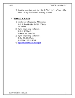 Unit-5 VECTOR INTEGRATION
RAI UNIVERSITY, AHMEDABAD 17
4) Use divergence theorem to show that∬ ∇𝑆
( 𝑥2
+ 𝑦2
+ 𝑧2). 𝑑𝑠 = 6𝑉,
where 𝑆 is any closed surface enclosing volume 𝑉.
7.1 REFERECE BOOKS:
1) Introduction to Engineering Mathematics
By H. K. DASS. & Dr. RAMA VERMA
S. CHAND
2) Higher Engineering Mathematics
By B.V. RAMANA
Mc Graw Hill Education
3) Higher Engineering Mathematics
By Dr. B.S. GREWAL
KHANNA PUBLISHERS
4) http://mecmath.net/calc3book.pdf
 