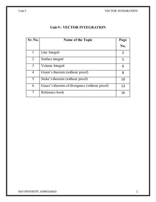 Unit-5 VECTOR INTEGRATION
RAI UNIVERSITY, AHMEDABAD 2
Unit-V: VECTOR INTEGRATION
Sr. No. Name of the Topic Page
No.
1 Line Integral 2
2 Surface integral 5
3 Volume Integral 6
4 Green’s theorem (without proof) 8
5 Stoke’s theorem (without proof) 10
6 Gauss’s theorem of divergence (without proof) 13
7 Reference book 16
 