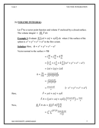 Unit-5 VECTOR INTEGRATION
RAI UNIVERSITY, AHMEDABAD 7
3.1 VOLUME INTEGRAL:
Let 𝐹̅ be a vector point function and volume 𝑉 enclosed by a closed surface.
The volume integral = ∭ 𝐹̅ 𝑑𝑣𝑉
Example 1: Evaluate ∬ (𝑦𝑧𝑖̂ + 𝑧𝑥𝑗̂ + 𝑥𝑦𝑘̂). 𝑑𝑠𝑆
where 𝑆 the surface of the
sphere is 𝑥2
+ 𝑦2
+ 𝑧2
= 𝑎2
in the first octant.
Solution: Here, ∅ = 𝑥2
+ 𝑦2
+ 𝑧2
− 𝑎2
Vector normal to the surface = ∇∅
= 𝑖̂
𝜕∅
𝜕𝑥
+ 𝑗̂
𝜕∅
𝜕𝑦
+ 𝑘̂ 𝜕∅
𝜕𝑧
= (𝑖̂
𝜕
𝜕𝑥
+ 𝑗̂
𝜕
𝜕𝑦
+ 𝑘̂ 𝜕
𝜕𝑧
)( 𝑥2
+ 𝑦2
+ 𝑧2
− 𝑎2)
= 2𝑥𝑖̂ + 2𝑦𝑗̂ + 2𝑧𝑘̂
𝑛̂ =
∇∅
|∇∅|
=
2𝑥𝑖̂+2𝑦𝑗̂+2𝑧𝑘̂
√4𝑥2+4𝑦2+4𝑧2
=
𝑥𝑖̂+ 𝑦𝑗̂+ 𝑧𝑘̂
√𝑥2+𝑦2+𝑧2
=
𝑥𝑖̂+ 𝑦𝑗̂+ 𝑧𝑘̂
𝑎
[∵ 𝑥2
+ 𝑦2
+ 𝑧2
= 𝑎2]
Here, 𝐹 = 𝑦𝑧𝑖̂ + 𝑧𝑥𝑗̂ + 𝑥𝑦𝑘̂
𝐹. 𝑛̂ = (𝑦𝑧𝑖̂ + 𝑧𝑥𝑗̂ + 𝑥𝑦𝑘̂).(
𝑥𝑖̂+ 𝑦𝑗̂+ 𝑧𝑘̂
𝑎
) =
3𝑥𝑦𝑧
𝑎
Now, ∬ 𝐹. 𝑛̂𝑆
𝑑𝑠 = ∬ (𝐹. 𝑛̂)𝑆
𝑑𝑥 𝑑𝑦
| 𝑘̂.𝑛̂|
= ∫ ∫
3𝑥𝑦𝑧 𝑑𝑥 𝑑𝑦
𝑎 (
𝑧
𝑎
)
√𝑎2−𝑥2
0
𝑎
0
 