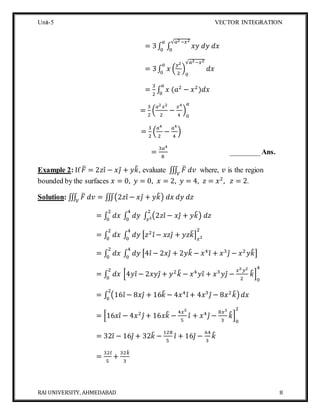 Unit-5 VECTOR INTEGRATION
RAI UNIVERSITY, AHMEDABAD 8
= 3∫ ∫ 𝑥𝑦 𝑑𝑦 𝑑𝑥
√𝑎2−𝑥2
0
𝑎
0
= 3∫ 𝑥 (
𝑦2
2
)
0
√𝑎2−𝑥2
𝑑𝑥
𝑎
0
=
3
2
∫ 𝑥 (𝑎2
− 𝑥2
)𝑑𝑥
𝑎
0
=
3
2
(
𝑎2 𝑥2
2
−
𝑥4
4
)
0
𝑎
=
3
2
(
𝑎4
2
−
𝑎4
4
)
=
3𝑎4
8
________Ans.
Example 2: If 𝐹̅ = 2𝑧𝑖̂ − 𝑥𝑗̂ + 𝑦𝑘̂, evaluate ∭ 𝐹̅ 𝑑𝑣𝑉
where, 𝑣 is the region
bounded by the surfaces 𝑥 = 0, 𝑦 = 0, 𝑥 = 2, 𝑦 = 4, 𝑧 = 𝑥2
, 𝑧 = 2.
Solution: ∭ 𝐹̅ 𝑑𝑣𝑉
= ∭(2𝑧𝑖̂ − 𝑥𝑗̂ + 𝑦𝑘̂) 𝑑𝑥 𝑑𝑦 𝑑𝑧
= ∫ 𝑑𝑥 ∫ 𝑑𝑦 ∫ (2𝑧𝑖̂ − 𝑥𝑗̂ + 𝑦𝑘̂) 𝑑𝑧
2
𝑥2
4
0
2
0
= ∫ 𝑑𝑥 ∫ 𝑑𝑦 [𝑧2
𝑖̂ − 𝑥𝑧𝑗̂ + 𝑦𝑧𝑘̂] 𝑥2
24
0
2
0
= ∫ 𝑑𝑥 ∫ 𝑑𝑦 [4𝑖̂ − 2𝑥𝑗̂ + 2𝑦𝑘̂ − 𝑥4
𝑖̂ + 𝑥3
𝑗̂ − 𝑥2
𝑦𝑘̂]
4
0
2
0
= ∫ 𝑑𝑥 [4𝑦𝑖̂ − 2𝑥𝑦𝑗̂ + 𝑦2
𝑘̂ − 𝑥4
𝑦𝑖̂ + 𝑥3
𝑦𝑗̂ −
𝑥2 𝑦2
2
𝑘̂]
0
42
0
= ∫ (16𝑖̂ − 8𝑥𝑗̂ + 16𝑘̂ − 4𝑥4
𝑖̂ + 4𝑥3
𝑗̂ − 8𝑥2
𝑘̂)
2
0
𝑑𝑥
= [16𝑥𝑖̂ − 4𝑥2
𝑗̂ + 16𝑥𝑘̂ −
4𝑥5
5
𝑖̂ + 𝑥4
𝑗̂ −
8𝑥3
3
𝑘̂]
0
2
= 32𝑖̂ − 16𝑗̂ + 32𝑘̂ −
128
5
𝑖̂ + 16𝑗̂ −
64
3
𝑘̂
=
32𝑖̂
5
+
32𝑘̂
3
 