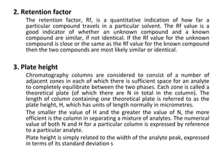 2. Retention factor
The retention factor, Rf, is a quantitative indication of how far a
particular compound travels in a particular solvent. The Rf value is a
good indicator of whether an unknown compound and a known
compound are similar, if not identical. If the Rf value for the unknown
compound is close or the same as the Rf value for the known compound
then the two compounds are most likely similar or identical.
3. Plate height
Chromatography columns are considered to consist of a number of
adjacent zones in each of which there is sufficient space for an analyte
to completely equilibrate between the two phases. Each zone is called a
theoretical plate (of which there are N in total in the column). The
length of column containing one theoretical plate is referred to as the
plate height, H, which has units of length normally in micrometres.
The smaller the value of H and the greater the value of N, the more
efficient is the column in separating a mixture of analytes. The numerical
value of both N and H for a particular column is expressed by reference
to a particular analyte.
Plate height is simply related to the width of the analyte peak, expressed
in terms of its standard deviation s
 
