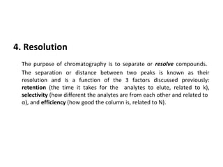 4. Resolution
The purpose of chromatography is to separate or resolve compounds.
The separation or distance between two peaks is known as their
resolution and is a function of the 3 factors discussed previously:
retention (the time it takes for the analytes to elute, related to k),
selectivity (how different the analytes are from each other and related to
α), and efficiency (how good the column is, related to N).
 