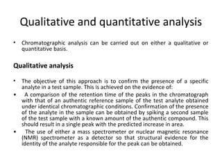 Qualitative and quantitative analysis
• Chromatographic analysis can be carried out on either a qualitative or
quantitative basis.
Qualitative analysis
• The objective of this approach is to confirm the presence of a specific
analyte in a test sample. This is achieved on the evidence of:
• A comparison of the retention time of the peaks in the chromatograph
with that of an authentic reference sample of the test analyte obtained
under identical chromatographic conditions. Confirmation of the presence
of the analyte in the sample can be obtained by spiking a second sample
of the test sample with a known amount of the authentic compound. This
should result in a single peak with the predicted increase in area.
• The use of either a mass spectrometer or nuclear magnetic resonance
(NMR) spectrometer as a detector so that structural evidence for the
identity of the analyte responsible for the peak can be obtained.
 