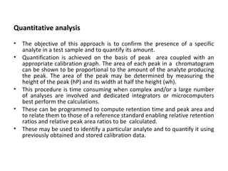 Quantitative analysis
• The objective of this approach is to confirm the presence of a specific
analyte in a test sample and to quantify its amount.
• Quantification is achieved on the basis of peak area coupled with an
appropriate calibration graph. The area of each peak in a chromatogram
can be shown to be proportional to the amount of the analyte producing
the peak. The area of the peak may be determined by measuring the
height of the peak (hP) and its width at half the height (wh).
• This procedure is time consuming when complex and/or a large number
of analyses are involved and dedicated integrators or microcomputers
best perform the calculations.
• These can be programmed to compute retention time and peak area and
to relate them to those of a reference standard enabling relative retention
ratios and relative peak area ratios to be calculated.
• These may be used to identify a particular analyte and to quantify it using
previously obtained and stored calibration data.
 