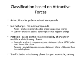Classification based on Attractive
Forces
• Adsorption - for polar non-ionic compounds
• Ion Exchange - for ionic compounds
– Anion - analyte is anion; bonded phase has positive charge
– Cation – analyte is cation; bonded phase has negative charge
• Partition - based on the relative solubility of analyte in
mobile and stationary phases
– Normal – analyte is nonpolar organic; stationary phase MORE polar
than the mobile phase
– Reverse – analyte is polar organic; stationary phase LESS polar than
the mobile phase
• Size Exclusion - stationary phase is a porous matrix; sieving
 