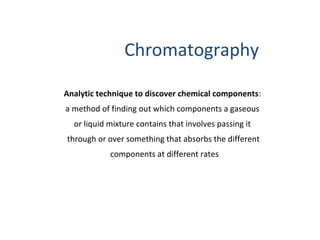 Analytic technique to discover chemical components:
a method of finding out which components a gaseous
or liquid mixture contains that involves passing it
through or over something that absorbs the different
components at different rates
Chromatography
 