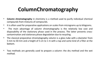 ColumnChromatography
• Column chromatography in chemistry is a method used to purify individual chemical
compounds from mixtures of compounds.
• It is often used for preparative applications on scales from micrograms up to kilograms.
• The main advantage of column chromatography is the relatively low cost and
disposability of the stationary phase used in the process. The latter prevents cross-
contamination and stationary phase degradation due to recycling.
• The classical preparative chromatography column is a glass tube with a diameter from
5 mm to 50 mm and a height of 5 cm to 1 m with a tap and some kind of a filter at the
bottom.
• Two methods are generally used to prepare a column: the dry method and the wet
method.
 