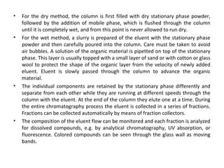 • For the dry method, the column is first filled with dry stationary phase powder,
followed by the addition of mobile phase, which is flushed through the column
until it is completely wet, and from this point is never allowed to run dry.
• For the wet method, a slurry is prepared of the eluent with the stationary phase
powder and then carefully poured into the column. Care must be taken to avoid
air bubbles. A solution of the organic material is pipetted on top of the stationary
phase. This layer is usually topped with a small layer of sand or with cotton or glass
wool to protect the shape of the organic layer from the velocity of newly added
eluent. Eluent is slowly passed through the column to advance the organic
material.
• The individual components are retained by the stationary phase differently and
separate from each other while they are running at different speeds through the
column with the eluent. At the end of the column they elute one at a time. During
the entire chromatography process the eluent is collected in a series of fractions.
Fractions can be collected automatically by means of fraction collectors.
• The composition of the eluent flow can be monitored and each fraction is analyzed
for dissolved compounds, e.g. by analytical chromatography, UV absorption, or
fluorescence. Colored compounds can be seen through the glass wall as moving
bands.
 