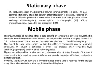 Stationary phase
• The stationary phase or adsorbent in column chromatography is a solid. The most
common stationary phase for column chromatography is silica gel, followed by
alumina. Cellulose powder has often been used in the past. Also possible are ion
exchange chromatography, reversed-phase chromatography (RP), affinity
chromatography or expanded bed adsorption (EBA).
Mobile phase
The mobile phase or eluent is either a pure solvent or a mixture of different solvents. It is
chosen so that the retention factor value of the compound of interest is roughly around 0.2 -
0.3 in order to minimize the time and the amount of eluent to run the chromatography.
The eluent has also been chosen so that the different compounds can be separated
effectively. The eluent is optimized in small scale pretests, often using thin layer
chromatography (TLC) with the same stationary phase.
There is an optimum flow rate for each particular separation. A faster flow rate of the eluent
minimizes the time required to run a column and thereby minimizes diffusion, resulting in a
better separation.
However, the maximum flow rate is limited because a finite time is required for the analyte
to equilibrate between the stationary phase and mobile phase
 