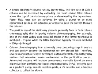 • A simple laboratory column runs by gravity flow. The flow rate of such a
column can be increased by extending the fresh eluent filled column
above the top of the stationary phase or decreased by the tap controls.
Faster flow rates can be achieved by using a pump or by using
compressed gas (e.g. air, nitrogen, or argon) to push the solvent through
the column.
• The particle size of the stationary phase is generally finer in flash column
chromatography than in gravity column chromatography. For example,
one of the most widely used silica gel grades in the former technique is
mesh (40 – 63 µm), while the latter technique typically requires mesh (63
– 200 µm) silica gel.
• Column chromatography is an extremely time consuming stage in any lab
and can quickly become the bottleneck for any process lab. Therefore,
several manufacturers have developed automated flash chromatography
systems that minimize human involvement in the purification process.
Automated systems will include components normally found on more
expensive high performance liquid chromatography (HPLC) systems such
as a gradient pump, sample injection ports, a UV detector and a fraction
collector to collect the eluent.
 