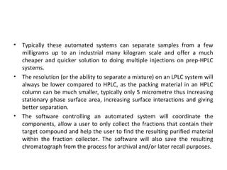• Typically these automated systems can separate samples from a few
milligrams up to an industrial many kilogram scale and offer a much
cheaper and quicker solution to doing multiple injections on prep-HPLC
systems.
• The resolution (or the ability to separate a mixture) on an LPLC system will
always be lower compared to HPLC, as the packing material in an HPLC
column can be much smaller, typically only 5 micrometre thus increasing
stationary phase surface area, increasing surface interactions and giving
better separation.
• The software controlling an automated system will coordinate the
components, allow a user to only collect the fractions that contain their
target compound and help the user to find the resulting purified material
within the fraction collector. The software will also save the resulting
chromatograph from the process for archival and/or later recall purposes.
 