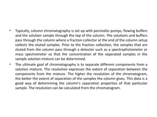 • Typically, column chromatography is set up with peristaltic pumps, flowing buffers
and the solution sample through the top of the column. The solutions and buffers
pass through the column where a fraction collector at the end of the column setup
collects the eluted samples. Prior to the fraction collection, the samples that are
eluted from the column pass through a detector such as a spectrophotometer or
mass spectrometer so that the concentration of the separated samples in the
sample solution mixture can be determined.
• The ultimate goal of chromatography is to separate different components from a
solution mixture. The resolution expresses the extent of separation between the
components from the mixture. The higher the resolution of the chromatogram,
the better the extent of separation of the samples the column gives. This data is a
good way of determining the column’s separation properties of that particular
sample. The resolution can be calculated from the chromatogram.
 