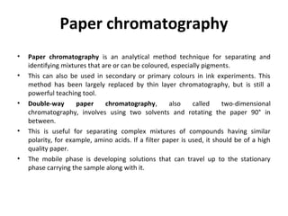 Paper chromatography
• Paper chromatography is an analytical method technique for separating and
identifying mixtures that are or can be coloured, especially pigments.
• This can also be used in secondary or primary colours in ink experiments. This
method has been largely replaced by thin layer chromatography, but is still a
powerful teaching tool.
• Double-way paper chromatography, also called two-dimensional
chromatography, involves using two solvents and rotating the paper 90° in
between.
• This is useful for separating complex mixtures of compounds having similar
polarity, for example, amino acids. If a filter paper is used, it should be of a high
quality paper.
• The mobile phase is developing solutions that can travel up to the stationary
phase carrying the sample along with it.
 