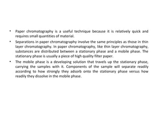 • Paper chromatography is a useful technique because it is relatively quick and
requires small quantities of material.
• Separations in paper chromatography involve the same principles as those in thin
layer chromatography. In paper chromatography, like thin layer chromatography,
substances are distributed between a stationary phase and a mobile phase. The
stationary phase is usually a piece of high quality filter paper.
• The mobile phase is a developing solution that travels up the stationary phase,
carrying the samples with it. Components of the sample will separate readily
according to how strongly they adsorb onto the stationary phase versus how
readily they dissolve in the mobile phase.
 