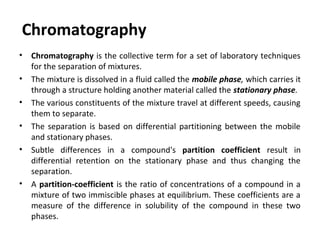 Chromatography
• Chromatography is the collective term for a set of laboratory techniques
for the separation of mixtures.
• The mixture is dissolved in a fluid called the mobile phase, which carries it
through a structure holding another material called the stationary phase.
• The various constituents of the mixture travel at different speeds, causing
them to separate.
• The separation is based on differential partitioning between the mobile
and stationary phases.
• Subtle differences in a compound's partition coefficient result in
differential retention on the stationary phase and thus changing the
separation.
• A partition-coefficient is the ratio of concentrations of a compound in a
mixture of two immiscible phases at equilibrium. These coefficients are a
measure of the difference in solubility of the compound in these two
phases.
 