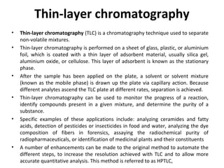 Thin-layer chromatography
• Thin-layer chromatography (TLC) is a chromatography technique used to separate
non-volatile mixtures.
• Thin-layer chromatography is performed on a sheet of glass, plastic, or aluminium
foil, which is coated with a thin layer of adsorbent material, usually silica gel,
aluminium oxide, or cellulose. This layer of adsorbent is known as the stationary
phase.
• After the sample has been applied on the plate, a solvent or solvent mixture
(known as the mobile phase) is drawn up the plate via capillary action. Because
different analytes ascend the TLC plate at different rates, separation is achieved.
• Thin-layer chromatography can be used to monitor the progress of a reaction,
identify compounds present in a given mixture, and determine the purity of a
substance.
• Specific examples of these applications include: analyzing ceramides and fatty
acids, detection of pesticides or insecticides in food and water, analyzing the dye
composition of fibers in forensics, assaying the radiochemical purity of
radiopharmaceuticals, or identification of medicinal plants and their constituents
• A number of enhancements can be made to the original method to automate the
different steps, to increase the resolution achieved with TLC and to allow more
accurate quantitative analysis. This method is referred to as HPTLC,
 
