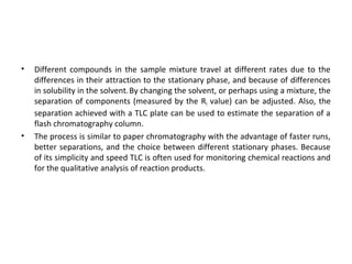 • Different compounds in the sample mixture travel at different rates due to the
differences in their attraction to the stationary phase, and because of differences
in solubility in the solvent.By changing the solvent, or perhaps using a mixture, the
separation of components (measured by the Rf value) can be adjusted. Also, the
separation achieved with a TLC plate can be used to estimate the separation of a
flash chromatography column.
• The process is similar to paper chromatography with the advantage of faster runs,
better separations, and the choice between different stationary phases. Because
of its simplicity and speed TLC is often used for monitoring chemical reactions and
for the qualitative analysis of reaction products.
 