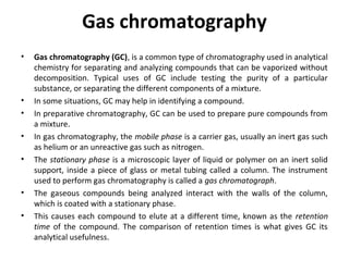 Gas chromatography
• Gas chromatography (GC), is a common type of chromatography used in analytical
chemistry for separating and analyzing compounds that can be vaporized without
decomposition. Typical uses of GC include testing the purity of a particular
substance, or separating the different components of a mixture.
• In some situations, GC may help in identifying a compound.
• In preparative chromatography, GC can be used to prepare pure compounds from
a mixture.
• In gas chromatography, the mobile phase is a carrier gas, usually an inert gas such
as helium or an unreactive gas such as nitrogen.
• The stationary phase is a microscopic layer of liquid or polymer on an inert solid
support, inside a piece of glass or metal tubing called a column. The instrument
used to perform gas chromatography is called a gas chromatograph.
• The gaseous compounds being analyzed interact with the walls of the column,
which is coated with a stationary phase.
• This causes each compound to elute at a different time, known as the retention
time of the compound. The comparison of retention times is what gives GC its
analytical usefulness.
 