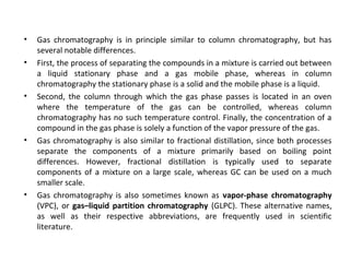 • Gas chromatography is in principle similar to column chromatography, but has
several notable differences.
• First, the process of separating the compounds in a mixture is carried out between
a liquid stationary phase and a gas mobile phase, whereas in column
chromatography the stationary phase is a solid and the mobile phase is a liquid.
• Second, the column through which the gas phase passes is located in an oven
where the temperature of the gas can be controlled, whereas column
chromatography has no such temperature control. Finally, the concentration of a
compound in the gas phase is solely a function of the vapor pressure of the gas.
• Gas chromatography is also similar to fractional distillation, since both processes
separate the components of a mixture primarily based on boiling point
differences. However, fractional distillation is typically used to separate
components of a mixture on a large scale, whereas GC can be used on a much
smaller scale.
• Gas chromatography is also sometimes known as vapor-phase chromatography
(VPC), or gas–liquid partition chromatography (GLPC). These alternative names,
as well as their respective abbreviations, are frequently used in scientific
literature.
 